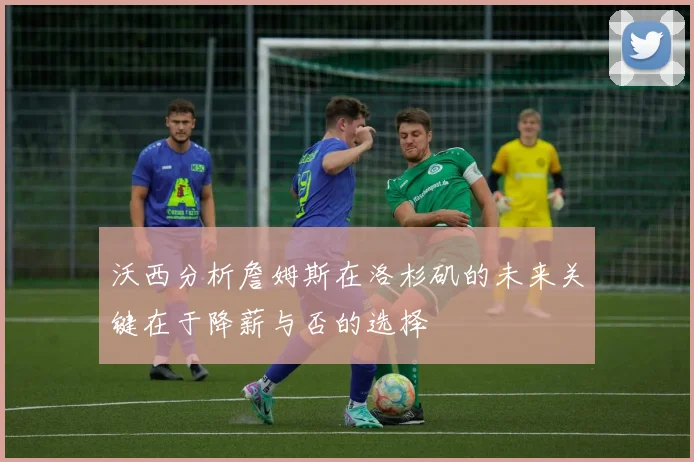 沃西分析詹姆斯在洛杉矶的未来关键在于降薪与否的选择