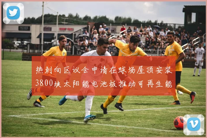 热刺向区议会申请在球场屋顶安装3800块太阳能电池板推动可再生能源发展