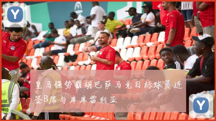 皇马强势截胡巴萨马竞目标球员连签B席与库库雷利亚