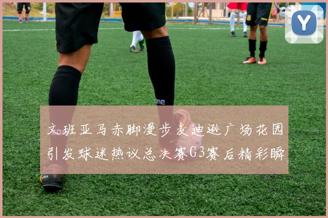 文班亚马赤脚漫步麦迪逊广场花园引发球迷热议总决赛G3赛后精彩瞬间