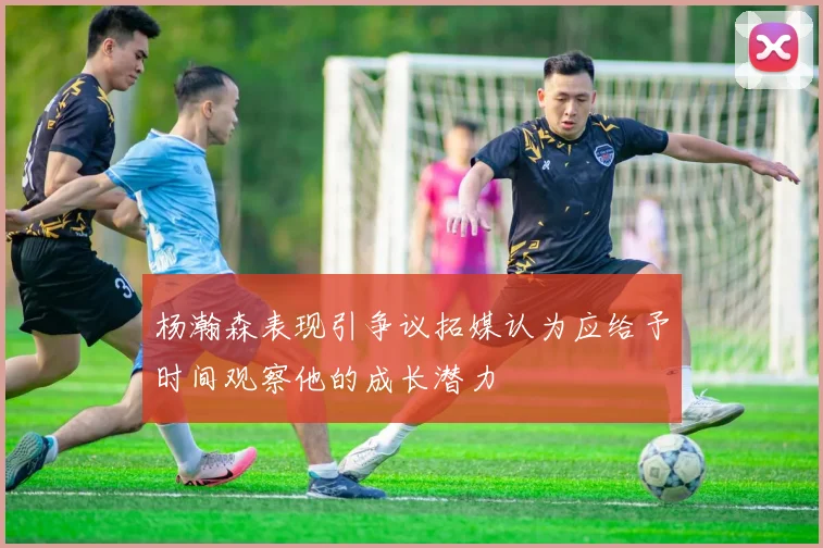 杨瀚森表现引争议拓媒认为应给予时间观察他的成长潜力