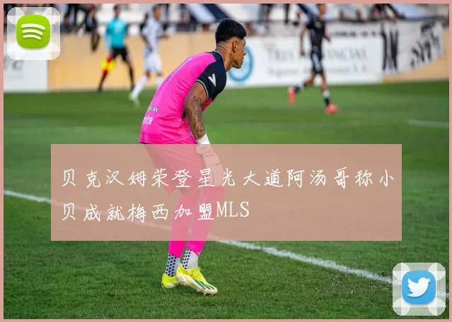 贝克汉姆荣登星光大道阿汤哥称小贝成就梅西加盟MLS