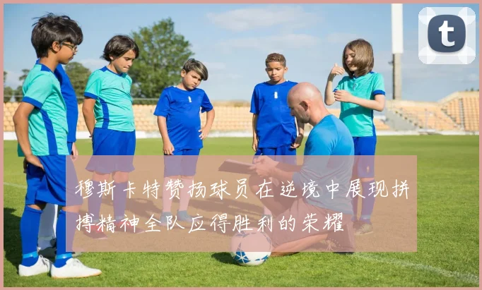穆斯卡特赞扬球员在逆境中展现拼搏精神全队应得胜利的荣耀