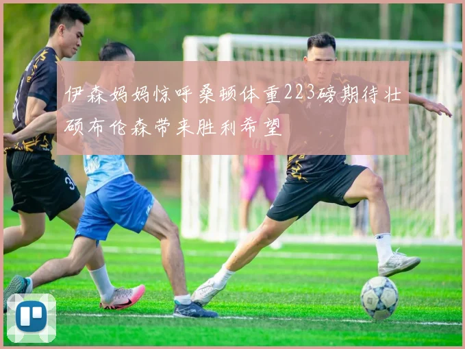伊森妈妈惊呼桑顿体重223磅期待壮硕布伦森带来胜利希望