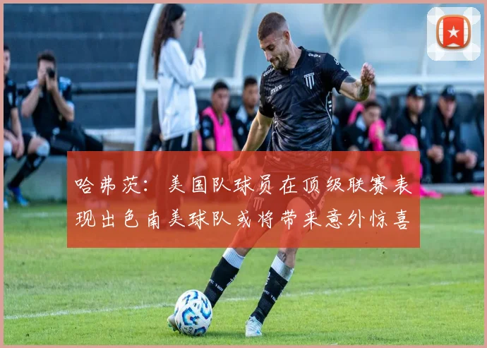哈弗茨：美国队球员在顶级联赛表现出色南美球队或将带来意外惊喜