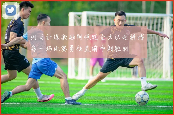 利马社媒激励阿根廷全力以赴拼搏每一场比赛勇往直前冲刺胜利