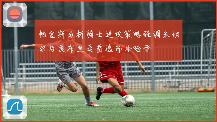 帕金斯分析骑士进攻策略强调米切尔与莫布里是首选而非哈登