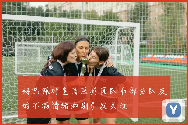 姆巴佩对皇马医疗团队和部分队友的不满情绪加剧引发关注