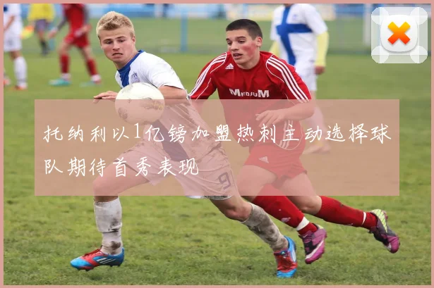 托纳利以1亿镑加盟热刺主动选择球队期待首秀表现
