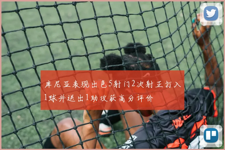 库尼亚表现出色5射门2次射正打入1球并送出1助攻获高分评价