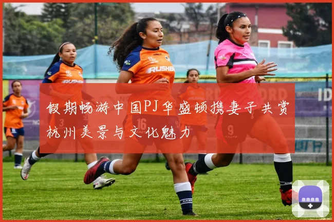 假期畅游中国PJ华盛顿携妻子共赏杭州美景与文化魅力
