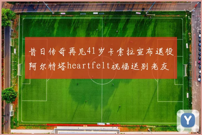 昔日传奇再见41岁卡索拉宣布退役阿尔特塔heartfelt祝福送别老友