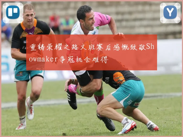 重铸荣耀之路文班赛后感慨致敬Showmaker争冠机会难得