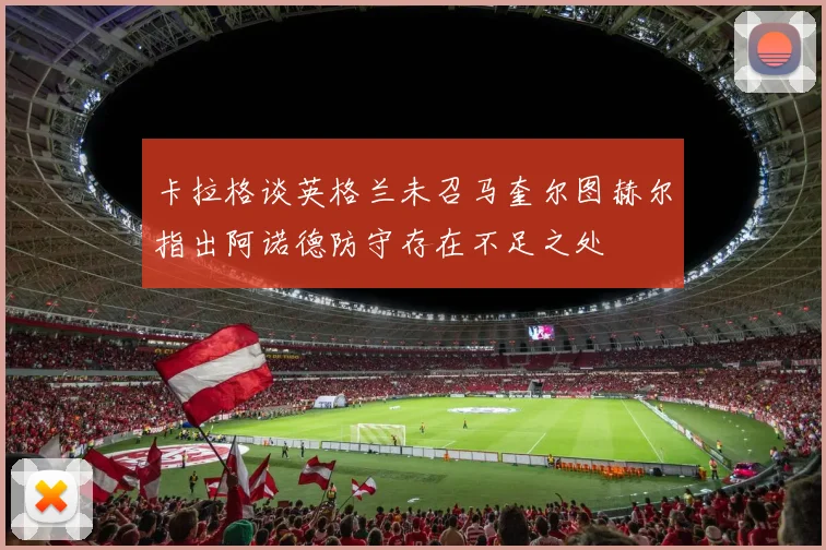 卡拉格谈英格兰未召马奎尔图赫尔指出阿诺德防守存在不足之处