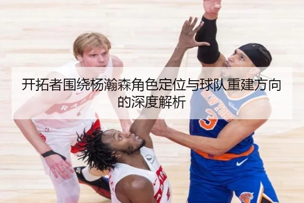 开拓者围绕杨瀚森角色定位与球队重建方向的深度解析